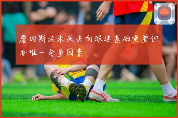 詹姆斯谈未来去向球迷基础重要但非唯一考量因素