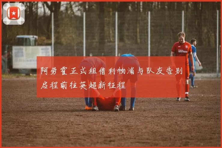 阿劳霍正式租借利物浦与队友告别启程前往英超新征程