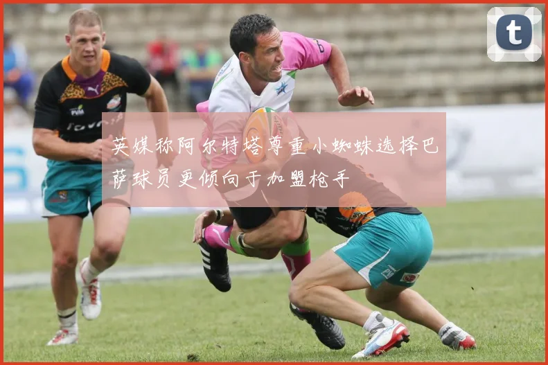 英媒称阿尔特塔尊重小蜘蛛选择巴萨球员更倾向于加盟枪手