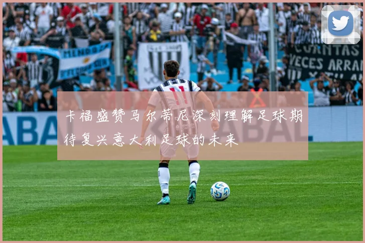 卡福盛赞马尔蒂尼深刻理解足球期待复兴意大利足球的未来