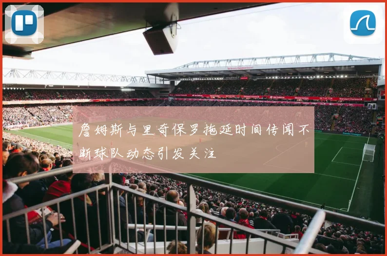 詹姆斯与里奇保罗拖延时间传闻不断球队动态引发关注