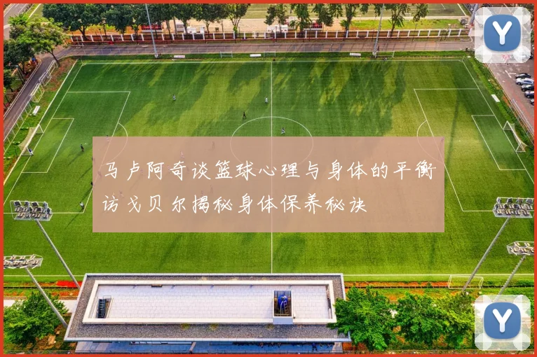 马卢阿奇谈篮球心理与身体的平衡访戈贝尔揭秘身体保养秘诀