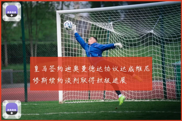 皇马签约迪奥曼德达协议达成维尼修斯续约谈判取得积极进展