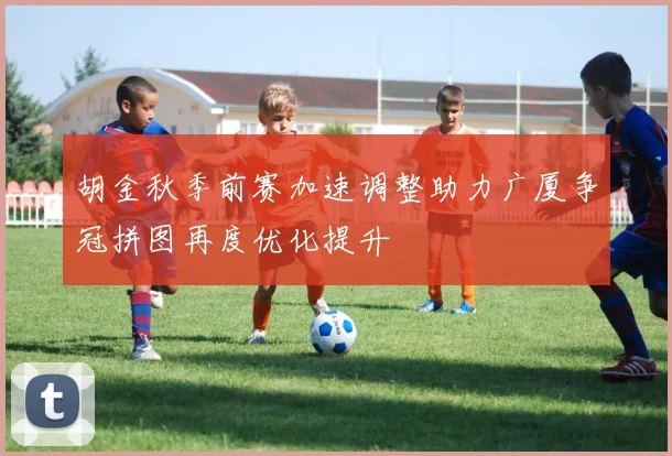 胡金秋季前赛加速调整助力广厦争冠拼图再度优化提升