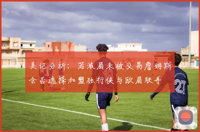 美记分析：若浓眉未被交易詹姆斯会否选择加盟独行侠与欧眉联手