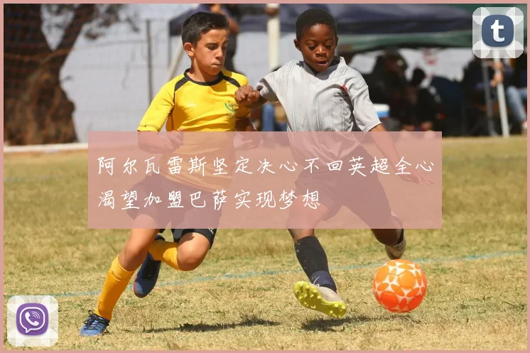 阿尔瓦雷斯坚定决心不回英超全心渴望加盟巴萨实现梦想